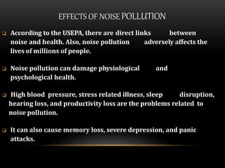 EFFECTS OF NOISE POLLUTION
 According to the USEPA, there are direct links between
noise and health. Also, noise pollution adversely affects the
lives of millions of people.
 Noise pollution can damage physiological and
psychological health.
 High blood pressure, stress related illness, sleep disruption,
hearing loss, and productivity loss are the problems related to
noise pollution.
 It can also cause memory loss, severe depression, and panic
attacks.
 