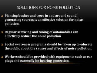 SOLUTIONS FOR NOISE POLLUTION
 Planting bushes and trees in and around sound
generating sources is an effective solution for noise
pollution.
 Regular servicing and tuning of automobiles can
effectively reduce the noise pollution
 Social awareness programs should be taken up to educate
the public about the causes and effects of noise pollution.
 Workers should be provided with equipments such as ear
plugs and earmuffs for hearing protection.
 