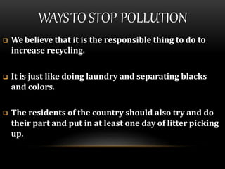 WAYSTOSTOP POLLUTION
 Webelieve that it is the responsible thing to do to
increase recycling.
 It is just like doing laundry and separating blacks
and colors.
 The residents of the country should also try and do
their part and put in at least one day of litter picking
up.
 