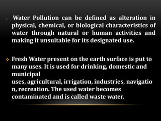  Water Pollution can be defined as alteration in
physical, chemical, or biological characteristics of
water through natural or human activities and
making it unsuitable for its designated use.
 Fresh Water present on the earth surface is put to
many uses. It is used for drinking, domestic and
municipal
uses, agricultural, irrigation, industries, navigatio
n, recreation. The used water becomes
contaminated and is called waste water.
 