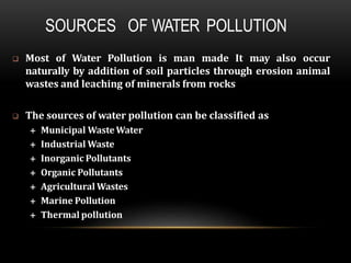 SOURCES OF WATER POLLUTION
 Most of Water Pollution is man made It may also occur
naturally by addition of soil particles through erosion animal
wastes and leaching of minerals from rocks
 The sources of water pollution can be classified as
 Municipal WasteWater
 Industrial Waste
 Inorganic Pollutants
 Organic Pollutants
 Agricultural Wastes
 Marine Pollution
 Thermal pollution
 