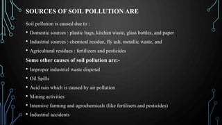 SOURCES OF SOIL POLLUTION ARE
Soil pollution is caused due to :
• Domestic sources : plastic bags, kitchen waste, glass bottles, and paper
• Industrial sources : chemical residue, fly ash, metallic waste, and
• Agricultural residues : fertilizers and pesticides
Some other causes of soil pollution are:-
• Improper industrial waste disposal
• Oil Spills
• Acid rain which is caused by air pollution
• Mining activities
• Intensive farming and agrochemicals (like fertilisers and pesticides)
• Industrial accidents
 