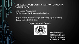 DR HARISINGH GOUR VISHWAVIDYALAYA
SAGAR (MP)
Mid second Assignment
On the topic:- Environmental pollution
Paper name:- Basic Concept of Botany (open elective)
Paper code:- BOT-OE-221
Department of Botany
Submitted by:-
Siddharth Rajput
M.Sc 2nd semester
Roll no:- Y21265027
 