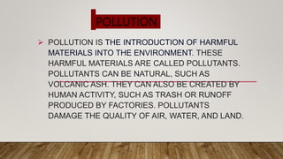 POLLUTION
 POLLUTION IS THE INTRODUCTION OF HARMFUL
MATERIALS INTO THE ENVIRONMENT. THESE
HARMFUL MATERIALS ARE CALLED POLLUTANTS.
POLLUTANTS CAN BE NATURAL, SUCH AS
VOLCANIC ASH. THEY CAN ALSO BE CREATED BY
HUMAN ACTIVITY, SUCH AS TRASH OR RUNOFF
PRODUCED BY FACTORIES. POLLUTANTS
DAMAGE THE QUALITY OF AIR, WATER, AND LAND.
 