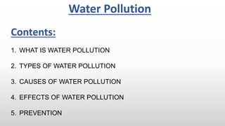 1. WHAT IS WATER POLLUTION
2. TYPES OF WATER POLLUTION
3. CAUSES OF WATER POLLUTION
4. EFFECTS OF WATER POLLUTION
5. PREVENTION
Water Pollution
Contents:
 