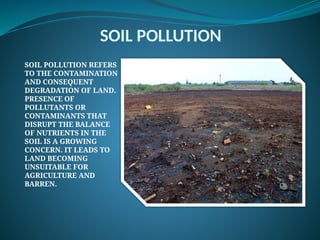 SOIL POLLUTION
SOIL POLLUTION REFERS
TO THE CONTAMINATION
AND CONSEQUENT
DEGRADATION OF LAND.
PRESENCE OF
POLLUTANTS OR
CONTAMINANTS THAT
DISRUPT THE BALANCE
OF NUTRIENTS IN THE
SOIL IS A GROWING
CONCERN. IT LEADS TO
LAND BECOMING
UNSUITABLE FOR
AGRICULTURE AND
BARREN.
 