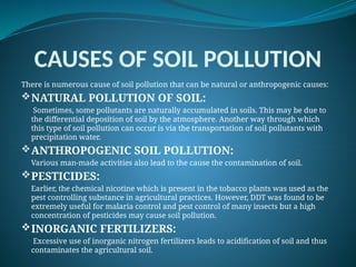 CAUSES OF SOIL POLLUTION
There is numerous cause of soil pollution that can be natural or anthropogenic causes:
NATURAL POLLUTION OF SOIL:
Sometimes, some pollutants are naturally accumulated in soils. This may be due to
the differential deposition of soil by the atmosphere. Another way through which
this type of soil pollution can occur is via the transportation of soil pollutants with
precipitation water.
ANTHROPOGENIC SOIL POLLUTION:
Various man-made activities also lead to the cause the contamination of soil.
PESTICIDES:
Earlier, the chemical nicotine which is present in the tobacco plants was used as the
pest controlling substance in agricultural practices. However, DDT was found to be
extremely useful for malaria control and pest control of many insects but a high
concentration of pesticides may cause soil pollution.
INORGANIC FERTILIZERS:
Excessive use of inorganic nitrogen fertilizers leads to acidification of soil and thus
contaminates the agricultural soil.
 