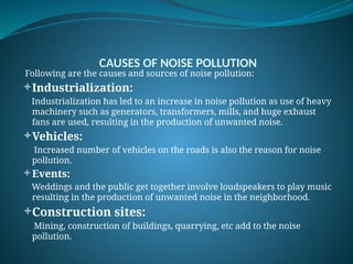 CAUSES OF NOISE POLLUTION
Following are the causes and sources of noise pollution:
Industrialization:
Industrialization has led to an increase in noise pollution as use of heavy
machinery such as generators, transformers, mills, and huge exhaust
fans are used, resulting in the production of unwanted noise.
Vehicles:
Increased number of vehicles on the roads is also the reason for noise
pollution.
Events:
Weddings and the public get together involve loudspeakers to play music
resulting in the production of unwanted noise in the neighborhood.
Construction sites:
Mining, construction of buildings, quarrying, etc add to the noise
pollution.
 