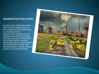RADIOACTIVE POLLUTION
RADIOACTIVE CONTAMINATION,
ALSO CALLED RADIOLOGICAL
POLLUTION, IS THE DEPOSITION
OF, OR PRESENCE OF
RADIOACTIVE SUBSTANCES ON
SURFACES OR WITHIN SOLIDS,
LIQUIDS, OR GASES (INCLUDING
THE HUMAN BODY), WHERE
THEIR PRESENCE IS UNINTENDED
OR UNDESIRABLE (FROM THE
INTERNATIONAL ATOMIC ENERGY
AGENCY (IAEA) DEFINITION).
 
