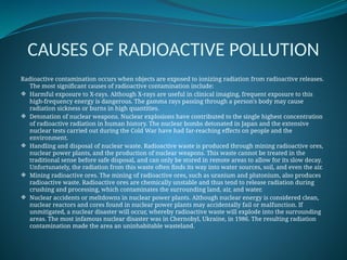 CAUSES OF RADIOACTIVE POLLUTION
Radioactive contamination occurs when objects are exposed to ionizing radiation from radioactive releases.
The most significant causes of radioactive contamination include:
 Harmful exposure to X-rays. Although X-rays are useful in clinical imaging, frequent exposure to this
high-frequency energy is dangerous. The gamma rays passing through a person's body may cause
radiation sickness or burns in high quantities.
 Detonation of nuclear weapons. Nuclear explosions have contributed to the single highest concentration
of radioactive radiation in human history. The nuclear bombs detonated in Japan and the extensive
nuclear tests carried out during the Cold War have had far-reaching effects on people and the
environment.
 Handling and disposal of nuclear waste. Radioactive waste is produced through mining radioactive ores,
nuclear power plants, and the production of nuclear weapons. This waste cannot be treated in the
traditional sense before safe disposal, and can only be stored in remote areas to allow for its slow decay.
Unfortunately, the radiation from this waste often finds its way into water sources, soil, and even the air.
 Mining radioactive ores. The mining of radioactive ores, such as uranium and plutonium, also produces
radioactive waste. Radioactive ores are chemically unstable and thus tend to release radiation during
crushing and processing, which contaminates the surrounding land, air, and water.
 Nuclear accidents or meltdowns in nuclear power plants. Although nuclear energy is considered clean,
nuclear reactors and cores found in nuclear power plants may accidentally fail or malfunction. If
unmitigated, a nuclear disaster will occur, whereby radioactive waste will explode into the surrounding
areas. The most infamous nuclear disaster was in Chernobyl, Ukraine, in 1986. The resulting radiation
contamination made the area an uninhabitable wasteland.
 