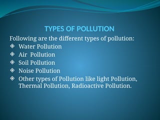 TYPES OF POLLUTION
Following are the different types of pollution:
 Water Pollution
 Air Pollution
 Soil Pollution
 Noise Pollution
 Other types of Pollution like light Pollution,
Thermal Pollution, Radioactive Pollution.
 