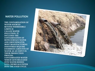 WATER POLLUTION
THE CONTAMINATION OF
WATER SOURCES
BEYOND PERMISSIBLE
LIMITS IS
CALLED WATER
POLLUTION. IT
INCLUDES THE
CONTAMINATION OF
BOTH SURFACE WATER
AND GROUNDWATER.
MOST MANUFACTURING
INDUSTRIES REQUIRE
ENORMOUS AMOUNTS OF
WATER AS AN INPUT IN
THEIR PRODUCTION
PROCESS.
CONTAMINATED WATER
WHICH GETS RELEASED
INTO WATER BODIES
LETS CHEMICALS ENTER
INTO THE FOOD CYCLE.
 