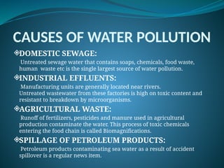 CAUSES OF WATER POLLUTION
DOMESTIC SEWAGE:
Untreated sewage water that contains soaps, chemicals, food waste,
human waste etc is the single largest source of water pollution.
INDUSTRIAL EFFLUENTS:
Manufacturing units are generally located near rivers.
Untreated wastewater from these factories is high on toxic content and
resistant to breakdown by microorganisms.
AGRICULTURAL WASTE:
Runoff of fertilizers, pesticides and manure used in agricultural
production contaminate the water. This process of toxic chemicals
entering the food chain is called Biomagnifications.
SPILLAGE OF PETROLEUM PRODUCTS:
Petroleum products contaminating sea water as a result of accident
spillover is a regular news item.
 