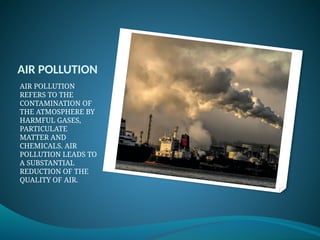 AIR POLLUTION
AIR POLLUTION
REFERS TO THE
CONTAMINATION OF
THE ATMOSPHERE BY
HARMFUL GASES,
PARTICULATE
MATTER AND
CHEMICALS. AIR
POLLUTION LEADS TO
A SUBSTANTIAL
REDUCTION OF THE
QUALITY OF AIR.
 