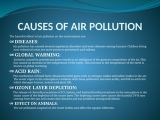 CAUSES OF AIR POLLUTION
The harmful effects of air pollution on the environment are:
 DISEASES:
Air pollution has caused several respiratory disorders and heart diseases among humans. Children living
near industrial areas are more prone to pneumonia and asthma.
 GLOBAL WARMING:
Emission caused by greenhouse gases results in an imbalance of the gaseous composition of the air. This
has caused an increase in the temperature of the earth. This increase in the temperature of the earth is
known as global warming.
 ACID RAIN:
The combustion of fossil fuels releases harmful gases such as nitrogen oxides and sulfur oxides in the air.
The water vapor in the atmosphere combines with these pollutants, becomes acidic, and fall as acid rain
which damages human, animal and plant life.
 OZONE LAYER DEPLETION:
The release of chlorofluorocarbons (CFC), halons, and hydrochlorofluorocarbons in the atmosphere is the
major cause of the depletion of the ozone layer. The depleting ozone layer causes the harmful UV-B rays
coming from the sun and causes skin diseases and eye problems among individuals.
 EFFECT ON ANIMALS:
The air pollutants suspend on the water bodies and affect the aquatic lifeforms.
 
