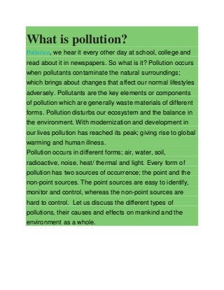 What is pollution?
Pollution, we hear it every other day at school, college and
read about it in newspapers. So what is it? Pollution occurs
when pollutants contaminate the natural surroundings;
which brings about changes that affect our normal lifestyles
adversely. Pollutants are the key elements or components
of pollution which are generally waste materials of different
forms. Pollution disturbs our ecosystem and the balance in
the environment. With modernization and development in
our lives pollution has reached its peak; giving rise to global
warming and human illness.
Pollution occurs in different forms; air, water, soil,
radioactive, noise, heat/ thermal and light. Every form of
pollution has two sources of occurrence; the point and the
non-point sources. The point sources are easy to identify,
monitor and control, whereas the non-point sources are
hard to control. Let us discuss the different types of
pollutions, their causes and effects on mankind and the
environment as a whole.

 