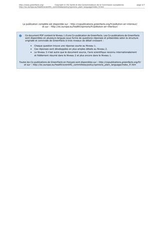 http://www.greenfacts.org/              Copyright © DG Santé et des Consommateurs de la Commission européenne.   page 2/7
http://ec.europa.eu/health/scientific_committees/policy/opinions_plain_language/index_fr.htm




   La publication complète est disponible sur : http://copublications.greenfacts.org/fr/pollution-air-interieur/
                     et sur : http://ec.europa.eu/health/opinions/fr/pollution-air-interieur/



      Ce document PDF contient le Niveau 1 d'une Co-publication de GreenFacts. Les Co-publications de GreenFacts
      sont disponibles en plusieurs langues sous forme de questions-réponses et présentées selon la structure
      originale et conviviale de GreenFacts à trois niveaux de détail croissant :

           •   Chaque question trouve une réponse courte au Niveau 1.
           •   Ces réponses sont développées en plus amples détails au Niveau 2.
           •   Le Niveau 3 n’est autre que le document source, l'avis scientifique reconnu internationalement
               et fidèlement résumé dans le Niveau 2 et plus encore dans le Niveau 1.


Toutes les Co-publications de GreenFacts en français sont disponibles sur : http://copublications.greenfacts.org/fr/
    et sur : http://ec.europa.eu/health/scientific_committees/policy/opinions_plain_language/index_fr.htm
 