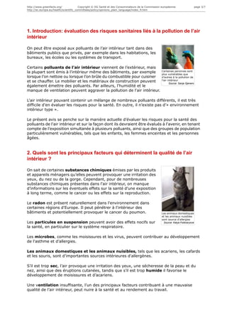 http://www.greenfacts.org/              Copyright © DG Santé et des Consommateurs de la Commission européenne.                    page 3/7
http://ec.europa.eu/health/scientific_committees/policy/opinions_plain_language/index_fr.htm




1. Introduction: évaluation des risques sanitaires liés à la pollution de l’air
intérieur

On peut être exposé aux polluants de l’air intérieur tant dans des
bâtiments publics que privés, par exemple dans les habitations, les
bureaux, les écoles ou les systèmes de transport.

Certains polluants de l'air intérieur viennent de l’extérieur, mais
la plupart sont émis à l’intérieur même des bâtiments, par exemple                                 Certaines peronnes sont
                                                                                                   plus vulnérables que
lorsque l’on nettoie ou lorsque l’on brûle du combustible pour cuisiner                            d'autres à la pollution de
                                                                                                   l'air intérieur
et se chauffer. Le mobilier et les matériaux de construction peuvent                                      Source: Sanja Gjenero
également émettre des polluants. Par ailleurs, l'humidité et le
manque de ventilation peuvent aggraver la pollution de l'air intérieur.

L'air intérieur pouvant contenir un mélange de nombreux polluants différents, il est très
difficile d'en évaluer les risques pour la santé. En outre, il n’existe pas d’« environnement
intérieur type ».

Le présent avis se penche sur la manière actuelle d’évaluer les risques pour la santé des
polluants de l'air intérieur et sur la façon dont ils devraient être évalués à l'avenir, en tenant
compte de l’exposition simultanée à plusieurs polluants, ainsi que des groupes de population
particulièrement vulnérables, tels que les enfants, les femmes enceintes et les personnes
âgées.


2. Quels sont les principaux facteurs qui déterminent la qualité de l’air
intérieur ?

On sait de certaines substances chimiques émises par les produits
et appareils ménagers qu’elles peuvent provoquer une irritation des
yeux, du nez ou de la gorge. Cependant, pour de nombreuses
substances chimiques présentes dans l'air intérieur, on manque
d’informations sur les éventuels effets sur la santé d’une exposition
à long terme, comme le cancer ou les effets sur la reproduction.

Le radon est présent naturellement dans l'environnement dans
certaines régions d'Europe. Il peut pénétrer à l'intérieur des
bâtiments et potentiellement provoquer le cancer du poumon.                                        Les animaux domestiques
                                                                                                   et les animaux nuisibles
                                                                                                   sont source d'allergies
Les particules en suspension peuvent avoir des effets nocifs sur                                    Source: Katya Foldvaryove
la santé, en particulier sur le système respiratoire.

Les microbes, comme les moisissures et les virus, peuvent contribuer au développement
de l'asthme et d’allergies.

Les animaux domestiques et les animaux nuisibles, tels que les acariens, les cafards
et les souris, sont d’importantes sources intérieures d'allergènes.

S’il est trop sec, l’air provoque une irritation des yeux, une sécheresse de la peau et du
nez, ainsi que des éruptions cutanées, tandis que s’il est trop humide il favorise le
développement de moisissures et d’acariens.

Une ventilation insuffisante, l’un des principaux facteurs contribuant à une mauvaise
qualité de l’air intérieur, peut nuire à la santé et au rendement au travail.
 