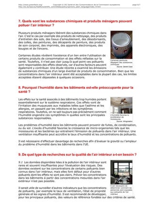 http://www.greenfacts.org/              Copyright © DG Santé et des Consommateurs de la Commission européenne.                    page 6/7
http://ec.europa.eu/health/scientific_committees/policy/opinions_plain_language/index_fr.htm




7. Quels sont les substances chimiques et produits ménagers pouvant
polluer l’air intérieur ?

Plusieurs produits ménagers libèrent des substances chimiques dans
l'air. C’est le cas par exemple des produits de nettoyage, des produits
d’entretien des sols, des tissus d’ameublement, des désodorisants,
des colles, des peintures, des décapants de peinture, des produits
de soin corporel, des imprimés, des appareils électroniques, des
bougies et de l’encens.

Certaines études révèlent l’existence d’un lien entre l'utilisation de
certains produits de consommation et des effets néfastes sur la
                                                                        Certaines peintures
santé. Toutefois, il n’est pas clair jusqu’à quel point ces polluants   dégagent des substances
sont responsables des effets observés, car d'autres facteurs peuvent    chimiques
                                                                               Source: Daniel Case
également y contribuer. Une étude récente a examiné les émissions
de substances chimiques d’un large éventail de produits de consommation. Bien que les
concentrations dans l'air intérieur aient été acceptables dans la plupart des cas, les limites
acceptées étaient dépassées à quelques occasions.


8. Pourquoi l’humidité dans les bâtiments est-elle préoccupante pour la
santé ?

Les effets sur la santé associés à des bâtiments trop humides portent
essentiellement sur le système respiratoire. Ces effets vont de
l’irritation des muqueuses aux maladies telles que l'asthme et les
allergies, en passant par les infections et les symptômes
respiratoires. Toutefois, on ne sait toujours pas précisément comment
l'humidité engendre ces symptômes ni quelles sont les principales                                  L'humidité favorise la
                                                                                                   prolifération de
substances responsables.                                                                           moisissures
                                                                                                           Source: Infrogmation

Les problèmes d'humidité dans les bâtiments peuvent provenir de fuites, de condensation,
ou du sol. L'excès d'humidité favorise la croissance de micro-organismes tels que les
moisissures et les bactéries qui entraînent l’émission de polluants dans l'air intérieur. Une
ventilation insuffisante peut accroître le taux d'humidité et les concentrations de polluants.

Il est nécessaire d’effectuer davantage de recherches afin d’évaluer la gravité ou l’ampleur
du problème d’humidité dans les bâtiments dans l'UE.


9. De quel type de recherches sur la qualité de l’air intérieur a-t-on besoin ?

9.1 Les données disponibles liées à la pollution de l'air intérieur sont
rares et souvent insuffisantes pour l'évaluation des risques. Des
données existent sur les concentrations de certains polluants bien
connus dans l'air intérieur, mais elles font défaut pour d'autres
polluants dont les effets ne sont pas clairs. Prévoir les concentrations
dans les bâtiments à partir des concentrations mesurées dans l'air
extérieur n’est pas possible.
                                                                                                   Il est nécessaire de
Il serait utile de surveiller d’autres indicateurs que les concentrations déterminer comment les
                                                                          personnes sont exposées
de polluants, par exemple le taux de ventilation, l’état de propreté      aux polluants de l'air
générale et les signes d'humidité. Il est recommandé de développer,       intérieur

pour les principaux polluants, des valeurs de référence fondées sur des critères de santé.
 