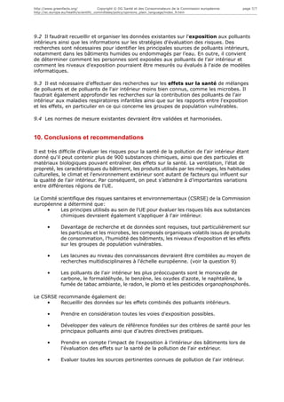http://www.greenfacts.org/              Copyright © DG Santé et des Consommateurs de la Commission européenne.   page 7/7
http://ec.europa.eu/health/scientific_committees/policy/opinions_plain_language/index_fr.htm




9.2 Il faudrait recueillir et organiser les données existantes sur l'exposition aux polluants
intérieurs ainsi que les informations sur les stratégies d'évaluation des risques. Des
recherches sont nécessaires pour identifier les principales sources de polluants intérieurs,
notamment dans les bâtiments humides ou endommagés par l’eau. En outre, il convient
de déterminer comment les personnes sont exposées aux polluants de l'air intérieur et
comment les niveaux d'exposition pourraient être mesurés ou évalués à l'aide de modèles
informatiques.

9.3 Il est nécessaire d’effectuer des recherches sur les effets sur la santé de mélanges
de polluants et de polluants de l'air intérieur moins bien connus, comme les microbes. Il
faudrait également approfondir les recherches sur la contribution des polluants de l'air
intérieur aux maladies respiratoires infantiles ainsi que sur les rapports entre l'exposition
et les effets, en particulier en ce qui concerne les groupes de population vulnérables.

9.4 Les normes de mesure existantes devraient être validées et harmonisées.


10. Conclusions et recommendations

Il est très difficile d’évaluer les risques pour la santé de la pollution de l'air intérieur étant
donné qu'il peut contenir plus de 900 substances chimiques, ainsi que des particules et
matériaux biologiques pouvant entraîner des effets sur la santé. La ventilation, l’état de
propreté, les caractéristiques du bâtiment, les produits utilisés par les ménages, les habitudes
culturelles, le climat et l'environnement extérieur sont autant de facteurs qui influent sur
la qualité de l'air intérieur. Par conséquent, on peut s’attendre à d’importantes variations
entre différentes régions de l'UE.

Le Comité scientifique des risques sanitaires et environnementaux (CSRSE) de la Commission
européenne a déterminé que:
     •     Les principes utilisés au sein de l'UE pour évaluer les risques liés aux substances
           chimiques devraient également s’appliquer à l'air intérieur.

       •       Davantage de recherche et de données sont requises, tout particulièrement sur
               les particules et les microbes, les composés organiques volatils issus de produits
               de consommation, l’humidité des bâtiments, les niveaux d'exposition et les effets
               sur les groupes de population vulnérables.

       •       Les lacunes au niveau des connaissances devraient être comblées au moyen de
               recherches multidisciplinaires à l'échelle européenne. (voir la question 9)

       •       Les polluants de l'air intérieur les plus préoccupants sont le monoxyde de
               carbone, le formaldéhyde, le benzène, les oxydes d'azote, le naphtalène, la
               fumée de tabac ambiante, le radon, le plomb et les pesticides organophosphorés.

Le CSRSE recommande également de:
     •    Recueillir des données sur les effets combinés des polluants intérieurs.

       •       Prendre en considération toutes les voies d'exposition possibles.

       •       Développer des valeurs de référence fondées sur des critères de santé pour les
               principaux polluants ainsi que d’autres directives pratiques.

       •       Prendre en compte l'impact de l'exposition à l’intérieur des bâtiments lors de
               l'évaluation des effets sur la santé de la pollution de l'air extérieur.

       •       Evaluer toutes les sources pertinentes connues de pollution de l'air intérieur.
 