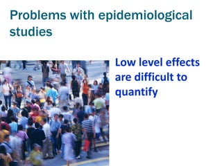 Problems with epidemiological
studies

                Low level effects
                are difficult to
                quantify
 