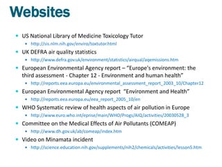 Websites
 US National Library of Medicine Toxicology Tutor
    http://sis.nlm.nih.gov/enviro/toxtutor.html

 UK DEFRA air quality statistics
    http://www.defra.gov.uk/environment/statistics/airqual/aqemissions.htm

 European Environmental Agency report – “Europe's environment: the
  third assessment - Chapter 12 - Environment and human health”
    http://reports.eea.europa.eu/environmental_assessment_report_2003_10/Chapter12

 European Environmental Agency report “Environment and Health”
    http://reports.eea.europa.eu/eea_report_2005_10/en

 WHO Systematic review of health aspects of air pollution in Europe
    http://www.euro.who.int/eprise/main/WHO/Progs/AIQ/activities/20030528_3

 Committee on the Medical Effects of Air Pollutants (COMEAP)
    http://www.dh.gov.uk/ab/comeap/index.htm

 Video on Minamata incident
    http://science.education.nih.gov/supplements/nih2/chemicals/activities/lesson5.htm
 