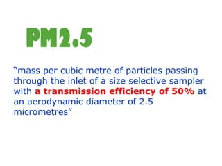 PM2.5
“mass per cubic metre of particles passing
through the inlet of a size selective sampler
with a transmission efficiency of 50% at
an aerodynamic diameter of 2.5
micrometres”
 