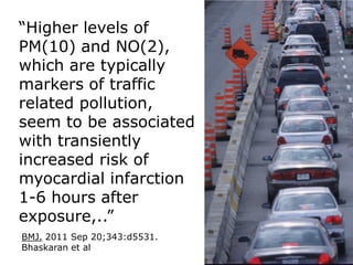 “Higher levels of
PM(10) and NO(2),
which are typically
markers of traffic
related pollution,
seem to be associated
with transiently
increased risk of
myocardial infarction
1-6 hours after
exposure,..”
BMJ. 2011 Sep 20;343:d5531.
Bhaskaran et al
 