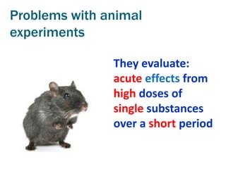 Problems with animal
experiments

               They evaluate:
               acute effects from
               high doses of
               single substances
               over a short period
 