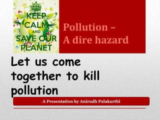 Pollution – 
A dire hazard 
Let us come 
together to kill 
pollution 
A Presentation by Anirudh Palakurthi 
 
