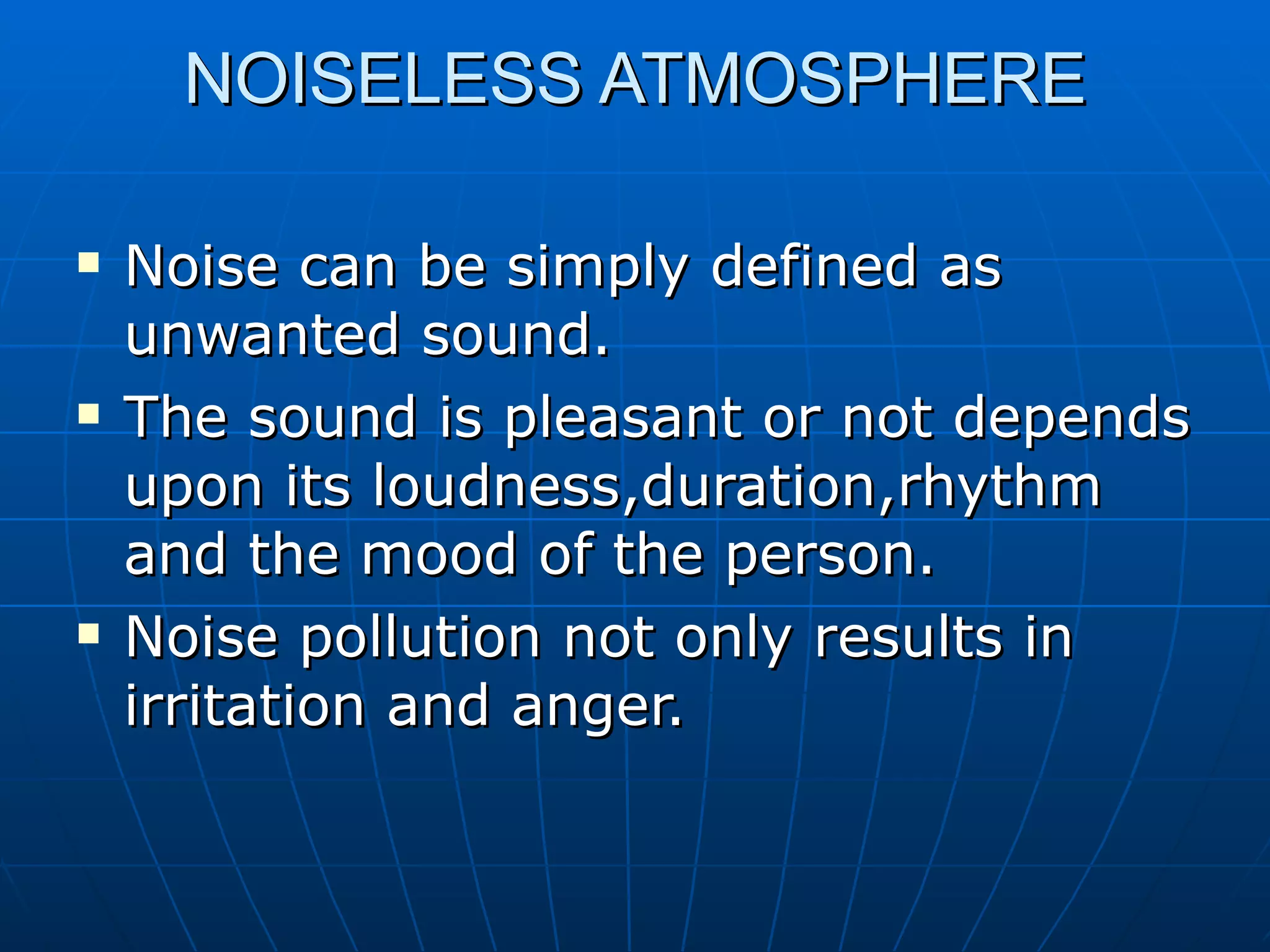 NOISELESS ATMOSPHERE Noise can be simply defined as unwanted sound. The sound is pleasant or not depends upon its loudness,duration,rhythm and the mood of the person. Noise pollution not only results in irritation and anger. 