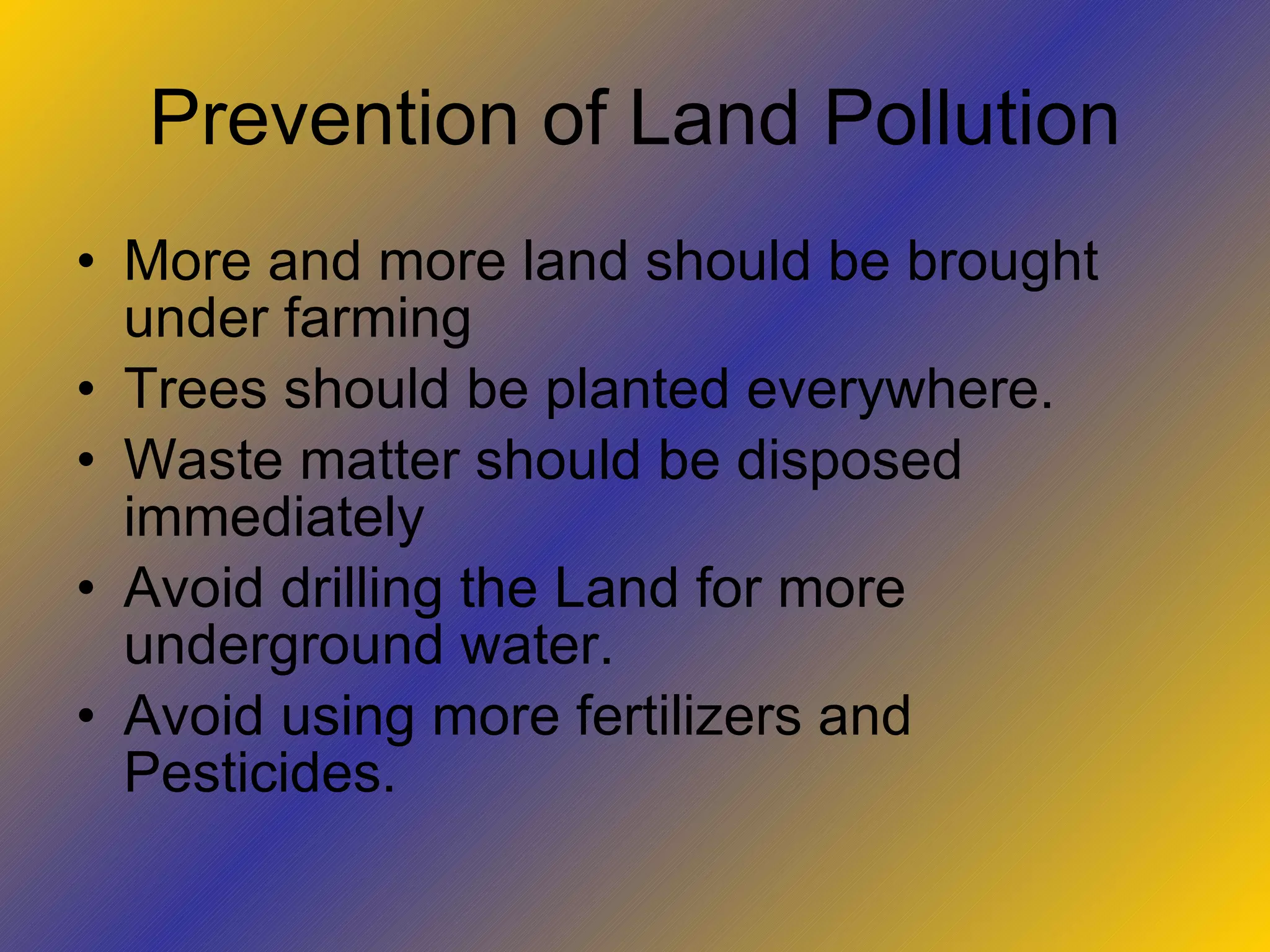 Prevention of Land Pollution More and more land should be brought under farming Trees should be planted everywhere. Waste matter should be disposed immediately Avoid drilling the Land for more underground water. Avoid using more fertilizers and  Pesticides. 