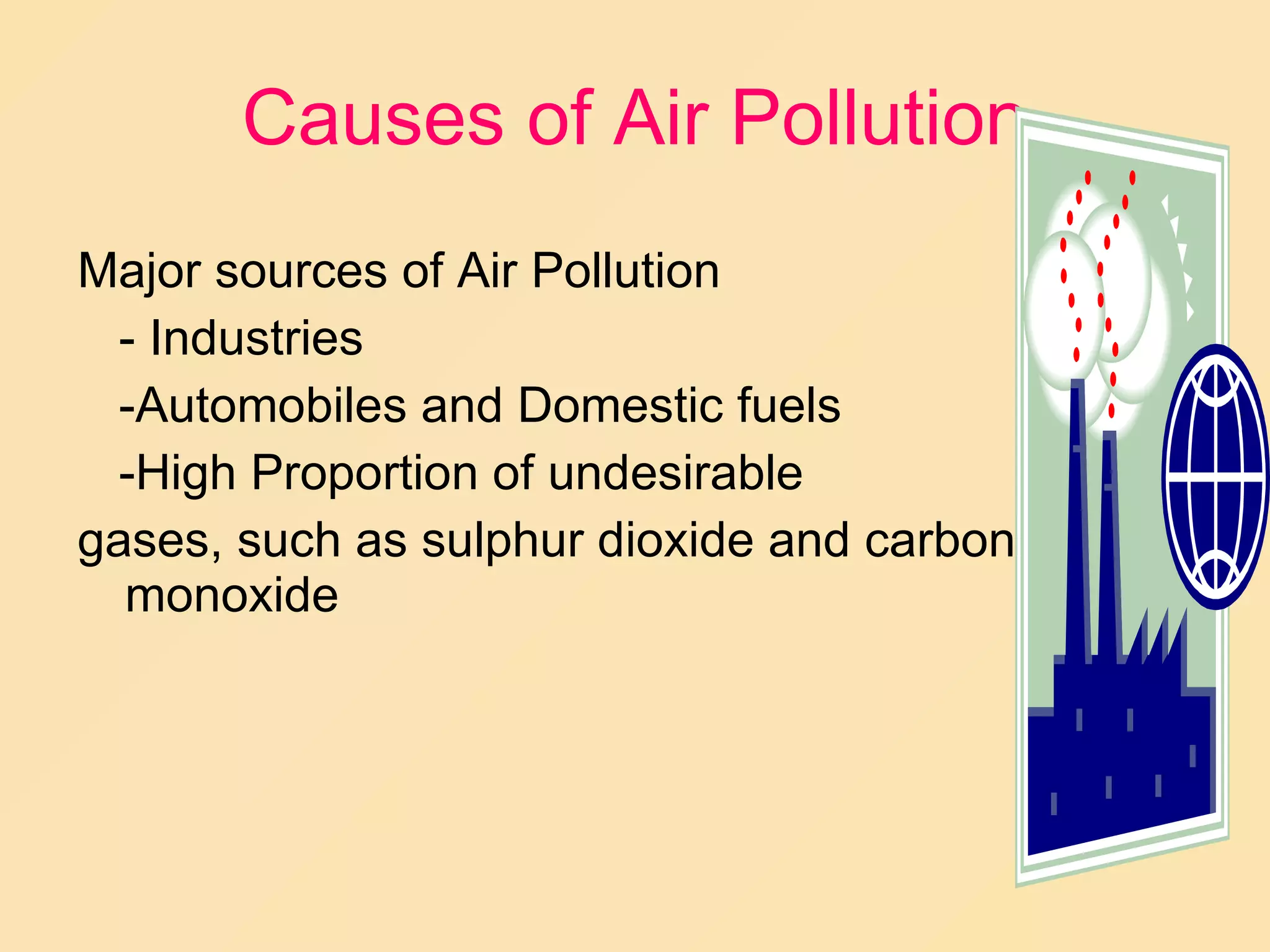 Causes of Air Pollution Major sources of Air Pollution - Industries -Automobiles and Domestic fuels -High Proportion of undesirable  gases, such as sulphur dioxide and carbon monoxide 