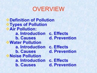 OVERVIEW Definition of Pollution Types of Pollution Air Pollution: a. Introduction  c. Effects b. Causes  d. Prevention Water Pollution a. Introduction  c. Effects b. Causes  d. Prevention Noise Pollution a. Introduction  c. Effects b. Causes  d. Prevention 