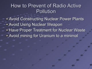 How to Prevent of Radio Active Pollution Avoid Constructing Nuclear Power Plants Avoid Using Nuclear Weapon Have Proper Treatment for Nuclear Waste Avoid mining for Uranium to a minimal 