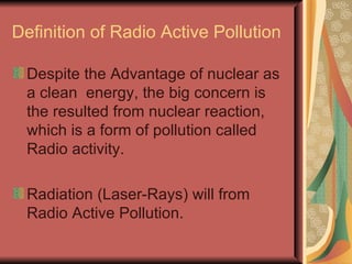 Definition of Radio Active Pollution Despite the Advantage of nuclear as a clean  energy, the big concern is the resulted from nuclear reaction, which is a form of pollution called Radio activity. Radiation (Laser-Rays) will from Radio Active Pollution. 