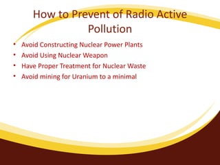 How to Prevent of Radio Active Pollution Avoid Constructing Nuclear Power Plants Avoid Using Nuclear Weapon Have Proper Treatment for Nuclear Waste Avoid mining for Uranium to a minimal 