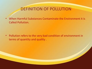 DEFINITION OF POLLUTION When Harmful Substances Contaminate the Environment it is Called Pollution. Pollution refers to the very bad condition of environment in terms of quantity and quality .  