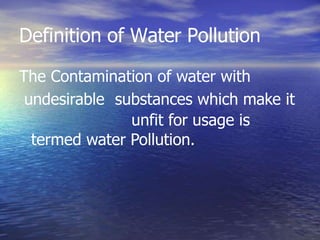 Definition of Water Pollution
The Contamination of water with
undesirable substances which make it
unfit for usage is
termed water Pollution.
 