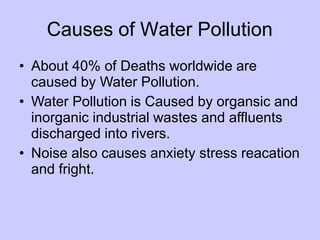 Causes of Water Pollution
• About 40% of Deaths worldwide are
caused by Water Pollution.
• Water Pollution is Caused by organsic and
inorganic industrial wastes and affluents
discharged into rivers.
• Noise also causes anxiety stress reacation
and fright.
 