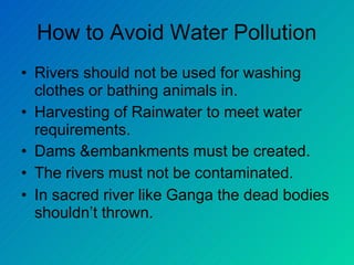 How to Avoid Water Pollution
• Rivers should not be used for washing
clothes or bathing animals in.
• Harvesting of Rainwater to meet water
requirements.
• Dams &embankments must be created.
• The rivers must not be contaminated.
• In sacred river like Ganga the dead bodies
shouldn’t thrown.
 