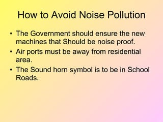 How to Avoid Noise Pollution
• The Government should ensure the new
machines that Should be noise proof.
• Air ports must be away from residential
area.
• The Sound horn symbol is to be in School
Roads.
 