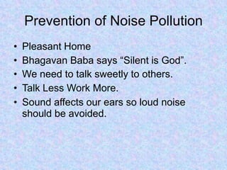 Prevention of Noise Pollution
• Pleasant Home
• Bhagavan Baba says “Silent is God”.
• We need to talk sweetly to others.
• Talk Less Work More.
• Sound affects our ears so loud noise
should be avoided.
 