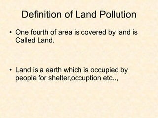 Definition of Land Pollution
• One fourth of area is covered by land is
Called Land.
• Land is a earth which is occupied by
people for shelter,occuption etc..,
 