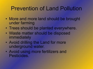 Prevention of Land Pollution
• More and more land should be brought
under farming
• Trees should be planted everywhere.
• Waste matter should be disposed
immediately
• Avoid drilling the Land for more
underground water.
• Avoid using more fertilizers and
Pesticides.
 
