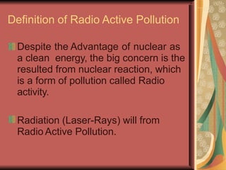 Definition of Radio Active Pollution
Despite the Advantage of nuclear as
a clean energy, the big concern is the
resulted from nuclear reaction, which
is a form of pollution called Radio
activity.
Radiation (Laser-Rays) will from
Radio Active Pollution.
 