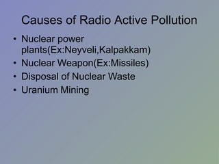 Causes of Radio Active Pollution
• Nuclear power
plants(Ex:Neyveli,Kalpakkam)
• Nuclear Weapon(Ex:Missiles)
• Disposal of Nuclear Waste
• Uranium Mining
 
