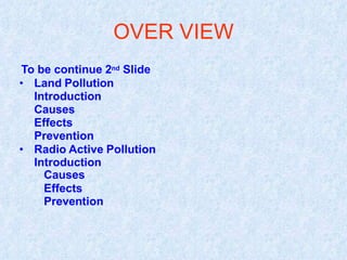 OVER VIEW
To be continue 2nd Slide
• Land Pollution
Introduction
Causes
Effects
Prevention
• Radio Active Pollution
Introduction
Causes
Effects
Prevention
 