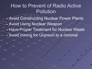 How to Prevent of Radio Active
Pollution
Avoid Constructing Nuclear Power Plants
Avoid Using Nuclear Weapon
Have Proper Treatment for Nuclear Waste
Avoid mining for Uranium to a minimal
 