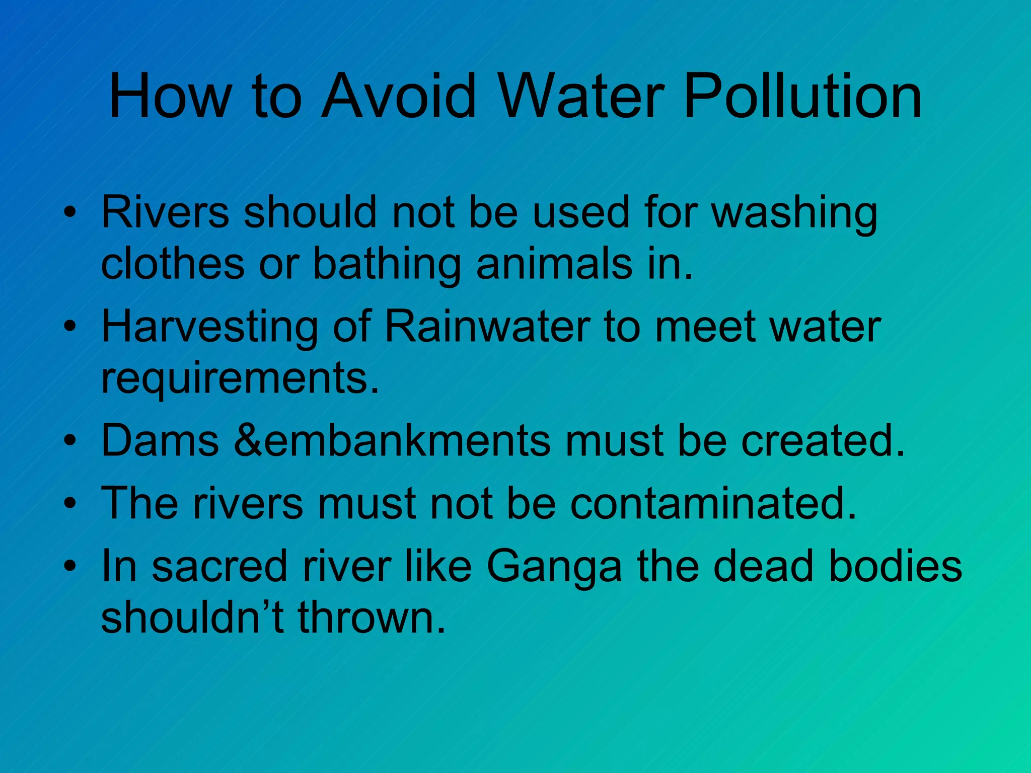 How to Avoid Water Pollution
• Rivers should not be used for washing
  clothes or bathing animals in.
• Harvesting of Rainwater to meet water
  requirements.
• Dams &embankments must be created.
• The rivers must not be contaminated.
• In sacred river like Ganga the dead bodies
  shouldn’t thrown.
 